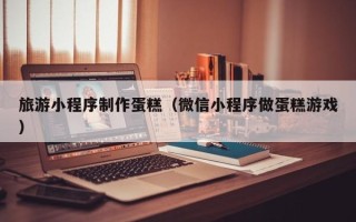 金坛旅游小程序制作蛋糕（微信小程序做蛋糕游戏）